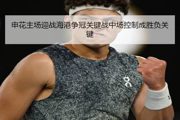 申花主场迎战海港争冠关键战中场控制成胜负关键